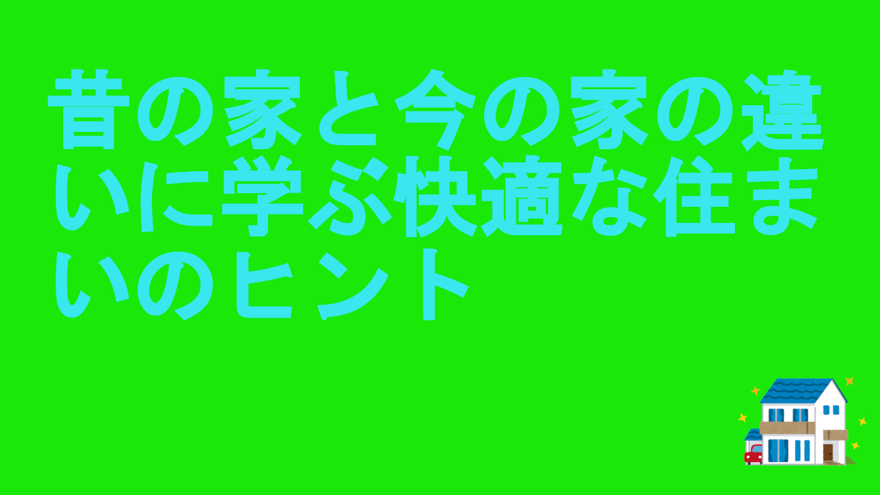 昔の家と今の家の違いに学ぶ快適な住まいのヒント