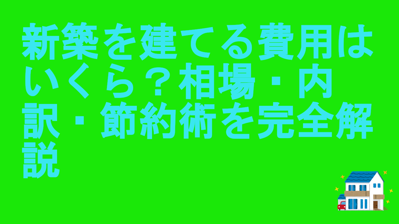 新築を建てる費用はいくら？相場・内訳・節約術を完全解説