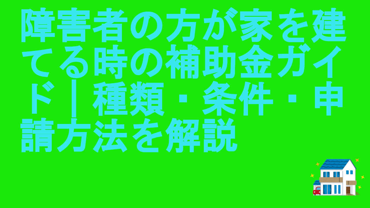 障害者の方が家を建てる時の補助金ガイド｜種類・条件・申請方法を解説