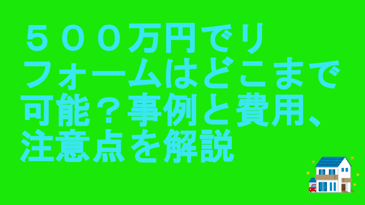 ５００万円でリフォームはどこまで可能？事例と費用、注意点を解説