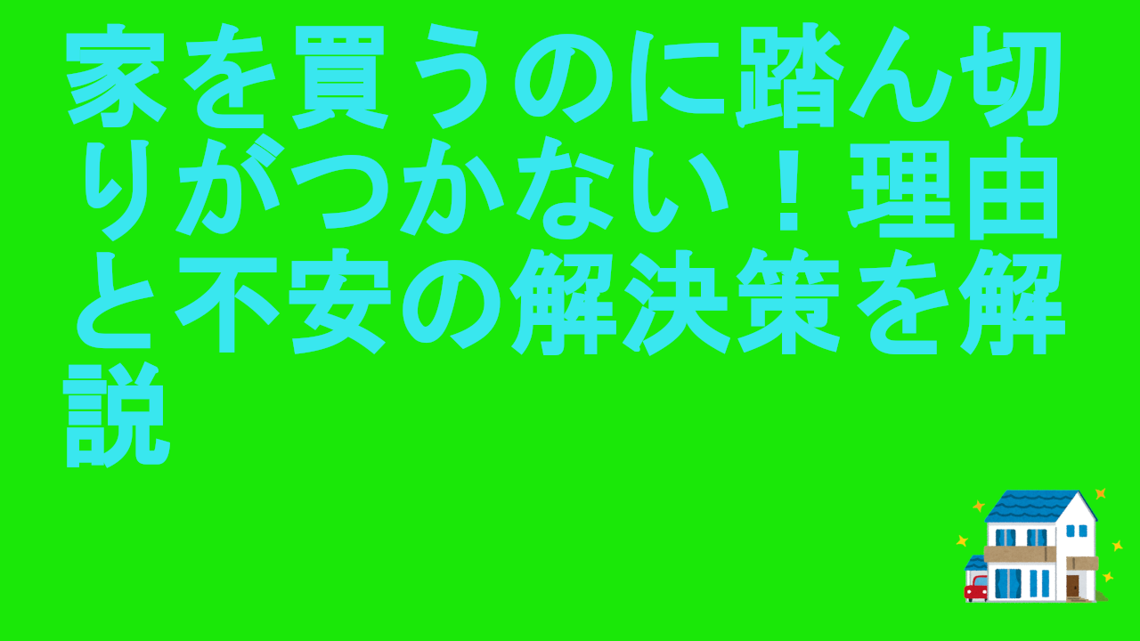 家を買うのに踏ん切りがつかない！理由と不安の解決策を解説