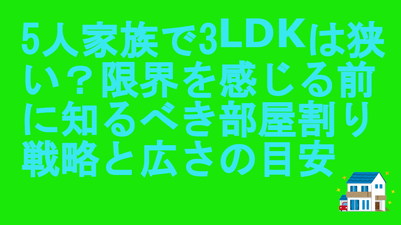 5人家族で3LDKは狭い？限界を感じる前に知るべき部屋割り戦略と広さの目安